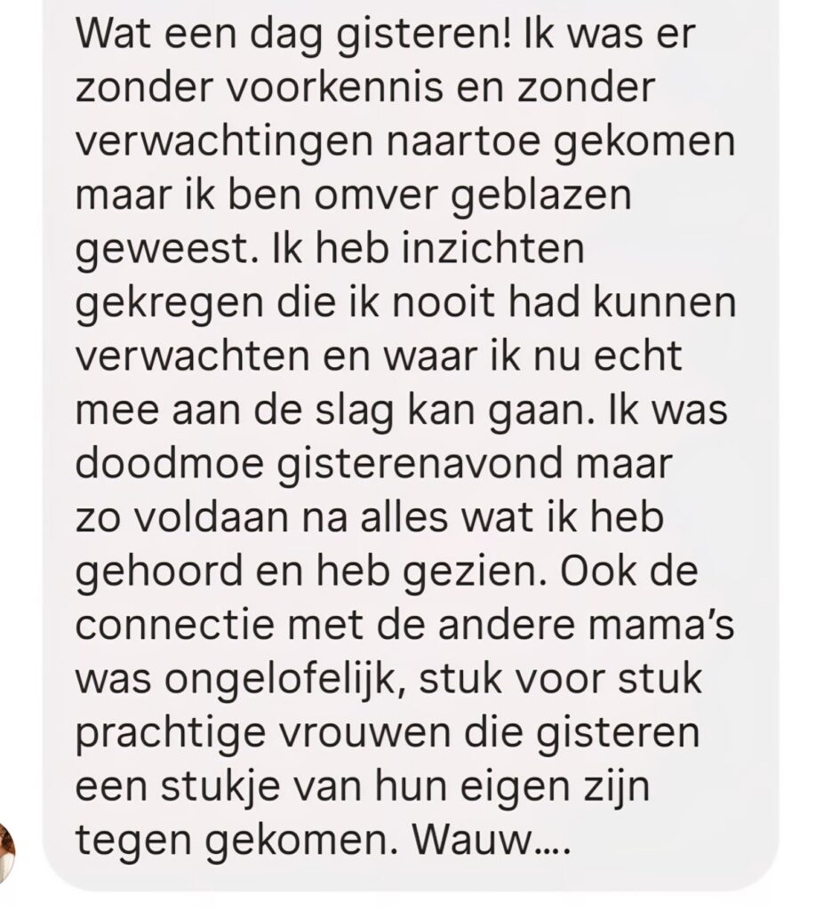 Ik ben er zonder voorkennis en zonder verwachtingen naartoe gekomen maar ik ben omver geblazen geweest. Ook de connectie met de andere mama's was ongelofelijk.